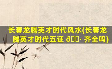 长春龙腾英才时代风水(长春龙腾英才时代五证 🌷 齐全吗)